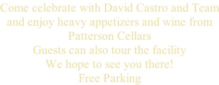 Come celebrate with David Castro and Team and enjoy heavy appetizers and wine from Patterson Cellars  Guests can also tour the facility We hope to see you there! Free Parking